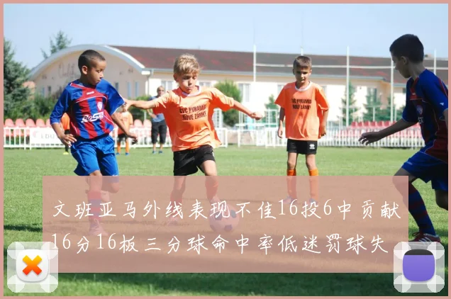 文班亚马外线表现不佳16投6中贡献16分16板三分球命中率低迷罚球失准影响球队表现