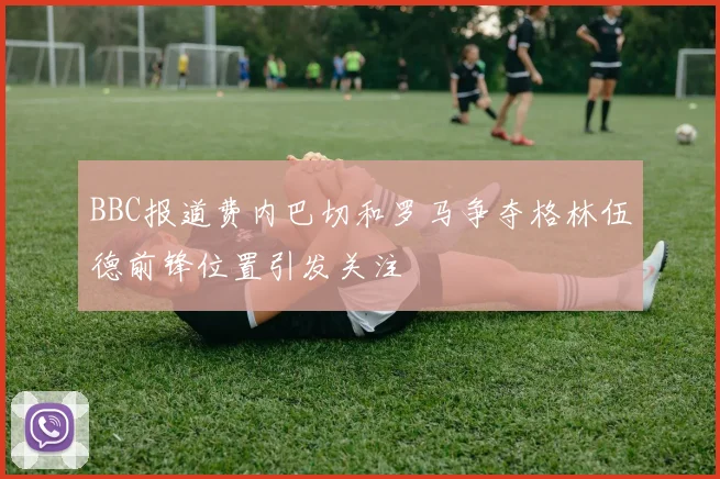 BBC报道费内巴切和罗马争夺格林伍德前锋位置引发关注