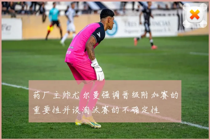 药厂主帅尤尔曼强调晋级附加赛的重要性并谈淘汰赛的不确定性