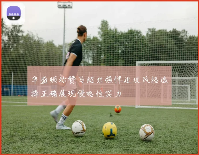 华盛顿称赞马绍尔强悍进攻风格选择正确展现侵略性实力