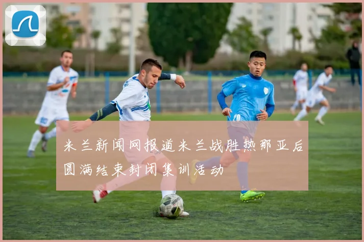 米兰新闻网报道米兰战胜热那亚后圆满结束封闭集训活动