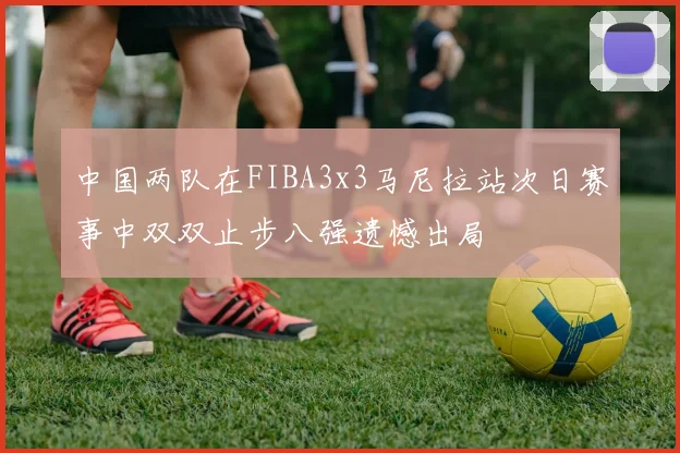 中国两队在FIBA3x3马尼拉站次日赛事中双双止步八强遗憾出局