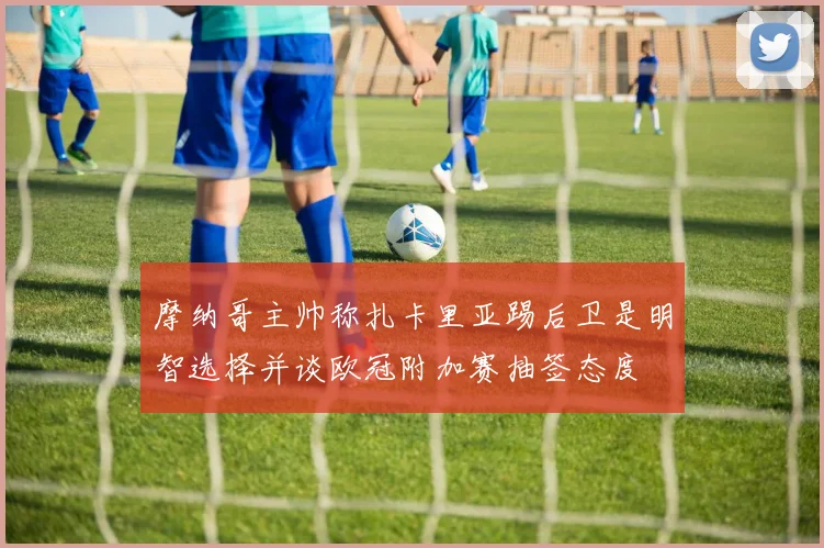 摩纳哥主帅称扎卡里亚踢后卫是明智选择并谈欧冠附加赛抽签态度