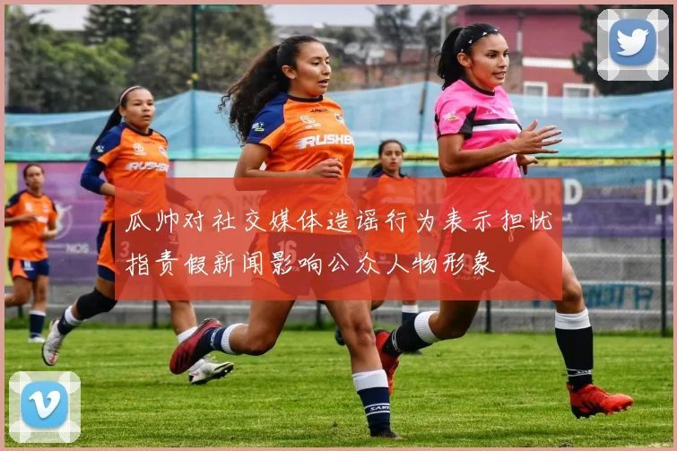 瓜帅对社交媒体造谣行为表示担忧指责假新闻影响公众人物形象