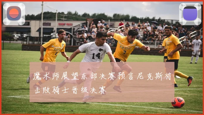 魔术师展望东部决赛预言尼克斯将击败骑士晋级决赛