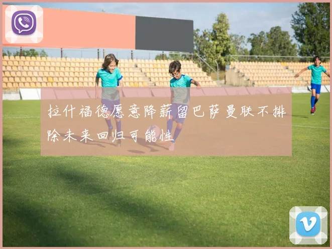 拉什福德愿意降薪留巴萨曼联不排除未来回归可能性