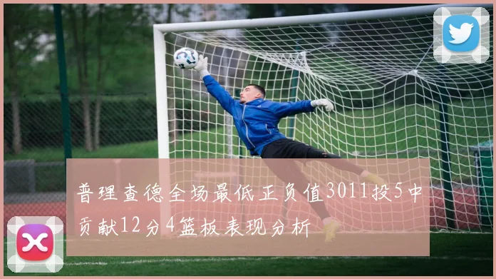 普理查德全场最低正负值3011投5中贡献12分4篮板表现分析