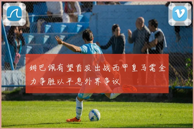 姆巴佩有望首发出战西甲皇马需全力争胜以平息外界争议
