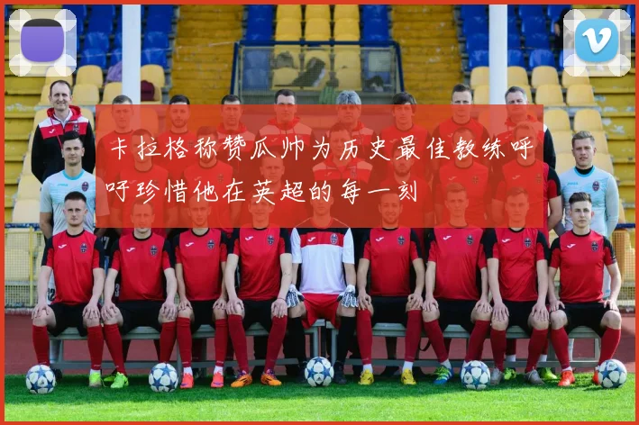 卡拉格称赞瓜帅为历史最佳教练呼吁珍惜他在英超的每一刻