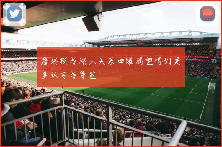 詹姆斯与湖人关系回暖渴望得到更多认可与尊重