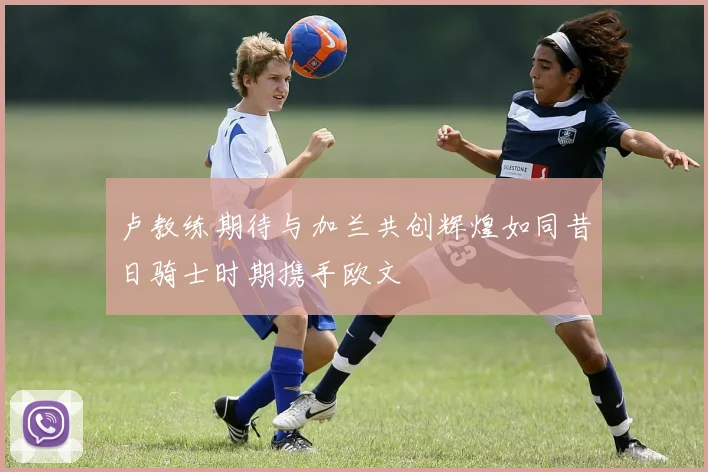 卢教练期待与加兰共创辉煌如同昔日骑士时期携手欧文