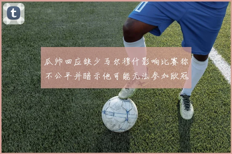 瓜帅回应缺少马尔穆什影响比赛称不公平并暗示他可能无法参加欧冠