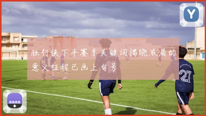 独行侠下半赛季关键词揭晓浓眉的意义征程已画上句号