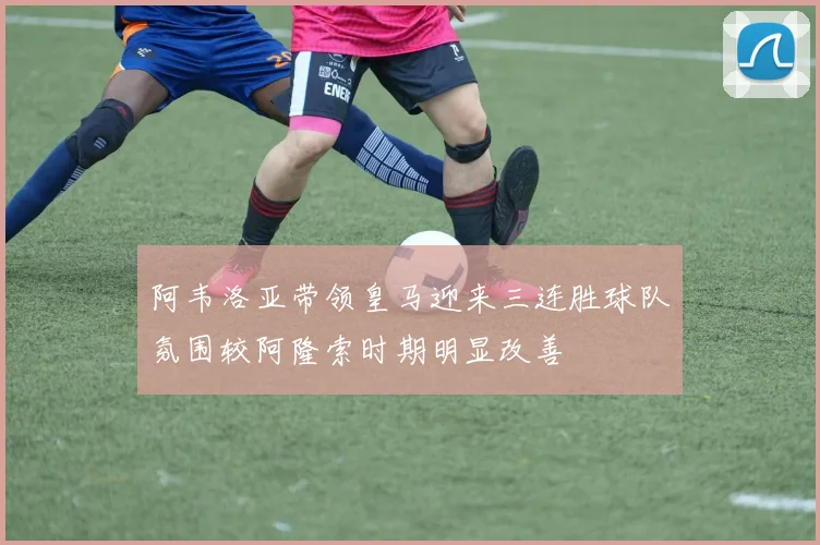阿韦洛亚带领皇马迎来三连胜球队氛围较阿隆索时期明显改善