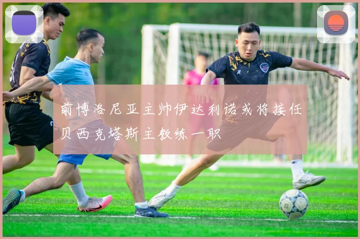 前博洛尼亚主帅伊达利诺或将接任贝西克塔斯主教练一职