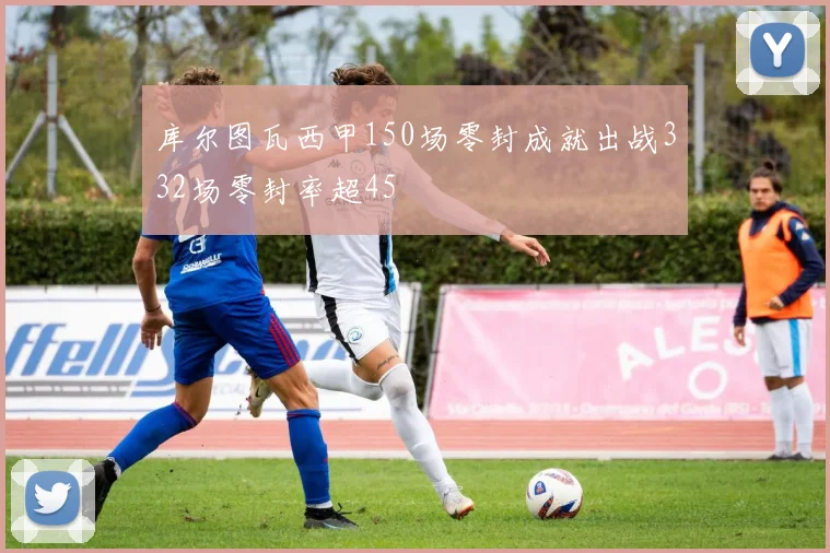 库尔图瓦西甲150场零封成就出战332场零封率超45