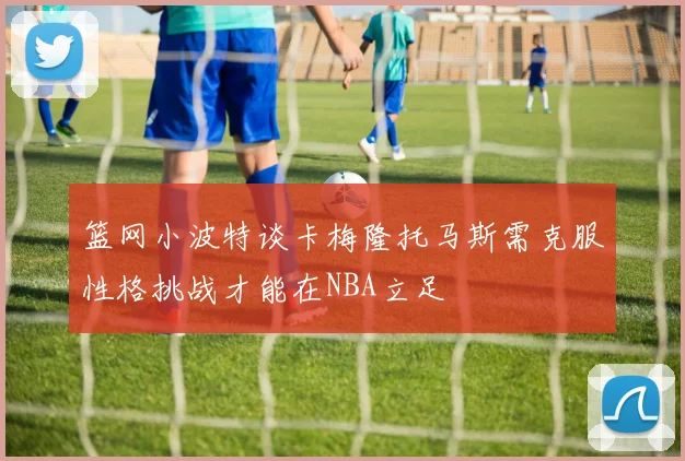 篮网小波特谈卡梅隆托马斯需克服性格挑战才能在NBA立足