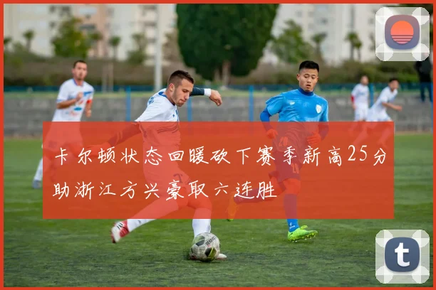 卡尔顿状态回暖砍下赛季新高25分助浙江方兴豪取六连胜