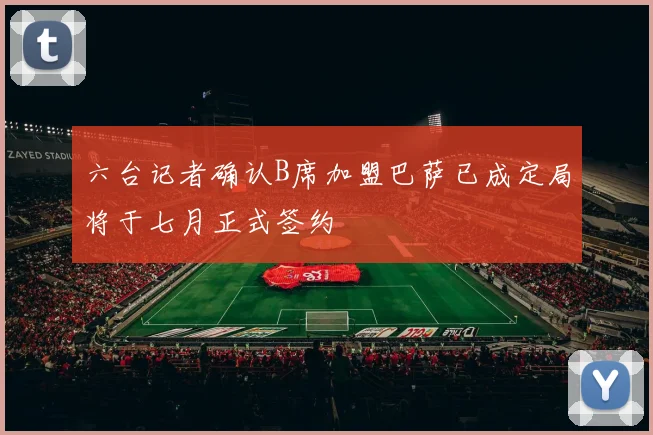 六台记者确认B席加盟巴萨已成定局将于七月正式签约